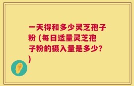 一天得和多少灵芝孢子粉 (每日适量灵芝孢子粉的摄入量是多少？)