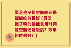 灵芝孢子粉空腹吃还是饭后吃效果好 (灵芝孢子粉的最佳食用时间是空腹还是饭后？效果何时最好？)