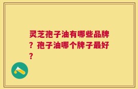 灵芝孢子油有哪些品牌？孢子油哪个牌子最好？