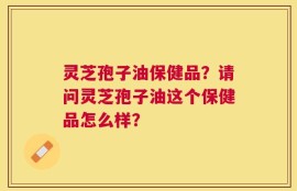 灵芝孢子油保健品？请问灵芝孢子油这个保健品怎么样？