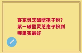 客家灵芝破壁孢子粉？紫一破壁灵芝孢子粉到哪里买最好