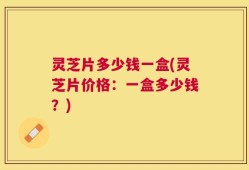 灵芝片多少钱一盒(灵芝片价格：一盒多少钱？)