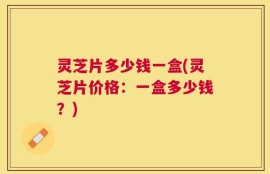 灵芝片多少钱一盒(灵芝片价格：一盒多少钱？)