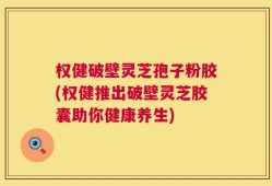 权健破壁灵芝孢子粉胶(权健推出破壁灵芝胶囊助你健康养生)