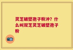灵芝破壁孢子粉冲？什么叫双芝灵芝破壁孢子粉