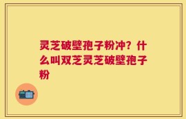 灵芝破壁孢子粉冲？什么叫双芝灵芝破壁孢子粉