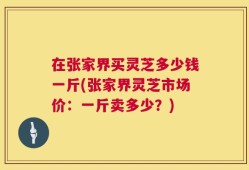 在张家界买灵芝多少钱一斤(张家界灵芝市场价：一斤卖多少？)