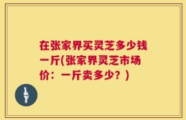 在张家界买灵芝多少钱一斤(张家界灵芝市场价：一斤卖多少？)