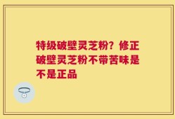 特级破壁灵芝粉？修正破壁灵芝粉不带苦味是不是正品