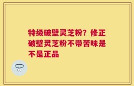 特级破壁灵芝粉？修正破壁灵芝粉不带苦味是不是正品