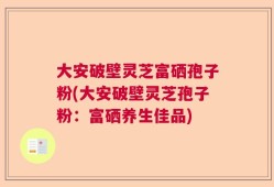 大安破壁灵芝富硒孢子粉(大安破壁灵芝孢子粉：富硒养生佳品)