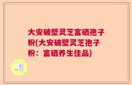 大安破壁灵芝富硒孢子粉(大安破壁灵芝孢子粉：富硒养生佳品)