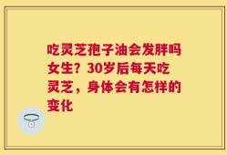 吃灵芝孢子油会发胖吗女生？30岁后每天吃灵芝，身体会有怎样的变化
