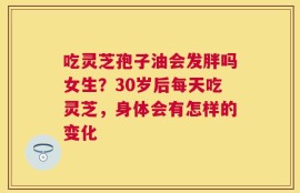 吃灵芝孢子油会发胖吗女生？30岁后每天吃灵芝，身体会有怎样的变化