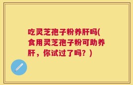 吃灵芝孢子粉养肝吗(食用灵芝孢子粉可助养肝，你试过了吗？)