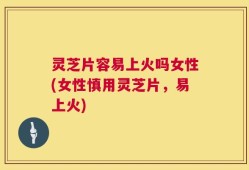 灵芝片容易上火吗女性(女性慎用灵芝片，易上火)
