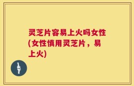 灵芝片容易上火吗女性(女性慎用灵芝片，易上火)