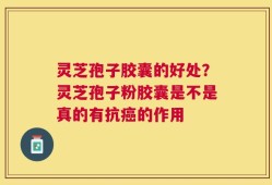 灵芝孢子胶囊的好处？灵芝孢子粉胶囊是不是真的有抗癌的作用
