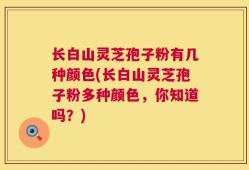 长白山灵芝孢子粉有几种颜色(长白山灵芝孢子粉多种颜色，你知道吗？)