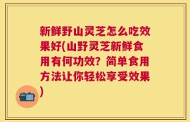 新鲜野山灵芝怎么吃效果好(山野灵芝新鲜食用有何功效？简单食用方法让你轻松享受效果)
