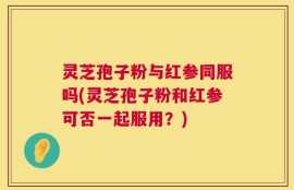 灵芝孢子粉与红参同服吗(灵芝孢子粉和红参可否一起服用？)