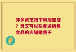 萍乡灵芝孢子粉加盟店？灵芝可以在普通销售食品的店铺销售不