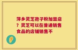 萍乡灵芝孢子粉加盟店？灵芝可以在普通销售食品的店铺销售不