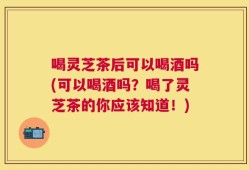喝灵芝茶后可以喝酒吗(可以喝酒吗？喝了灵芝茶的你应该知道！)