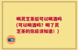 喝灵芝茶后可以喝酒吗(可以喝酒吗？喝了灵芝茶的你应该知道！)