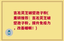 吉凇灵芝破壁孢子粉(重磅推荐：吉凇灵芝破壁孢子粉，提升免疫力，改善睡眠！)