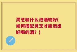 灵芝和什么泡酒较好(如何搭配灵芝才能泡出好喝的酒？)