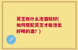 灵芝和什么泡酒较好(如何搭配灵芝才能泡出好喝的酒？)
