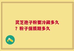 灵芝孢子粉要冷藏多久？粉子保质期多久