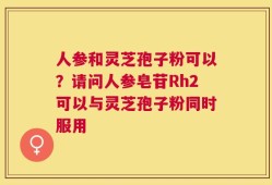 人参和灵芝孢子粉可以？请问人参皂苷Rh2可以与灵芝孢子粉同时服用