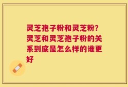 灵芝孢子粉和灵芝粉？灵芝和灵芝孢子粉的关系到底是怎么样的谁更好