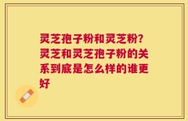 灵芝孢子粉和灵芝粉？灵芝和灵芝孢子粉的关系到底是怎么样的谁更好