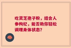 吃灵芝孢子粉，结合人参枸杞，能否助你轻松调理身体状态？