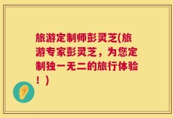 旅游定制师彭灵芝(旅游专家彭灵芝，为您定制独一无二的旅行体验！)
