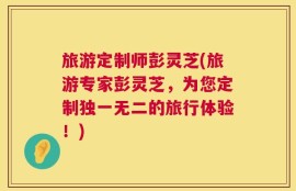 旅游定制师彭灵芝(旅游专家彭灵芝，为您定制独一无二的旅行体验！)