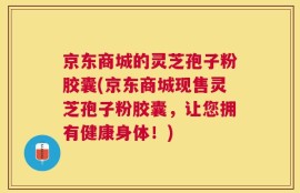 京东商城的灵芝孢子粉胶囊(京东商城现售灵芝孢子粉胶囊，让您拥有健康身体！)
