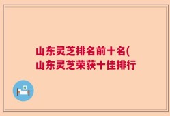 山东灵芝排名前十名(山东灵芝荣获十佳排行