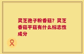 灵芝孢子粉香菇？灵芝香菇平菇有什么标志性成分