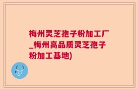 梅州灵芝孢子粉加工厂_梅州高品质灵芝孢子粉加工基地)