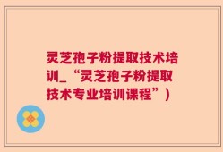 灵芝孢子粉提取技术培训_“灵芝孢子粉提取技术专业培训课程”)