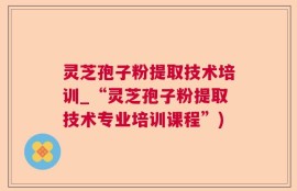灵芝孢子粉提取技术培训_“灵芝孢子粉提取技术专业培训课程”)