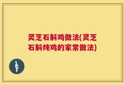 灵芝石斛鸡做法(灵芝石斛炖鸡的家常做法)