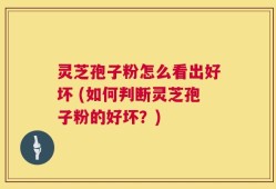 灵芝孢子粉怎么看出好坏 (如何判断灵芝孢子粉的好坏？)
