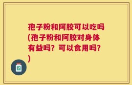 孢子粉和阿胶可以吃吗(孢子粉和阿胶对身体有益吗？可以食用吗？)