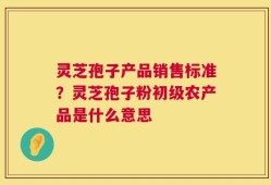 灵芝孢子产品销售标准？灵芝孢子粉初级农产品是什么意思