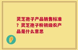 灵芝孢子产品销售标准？灵芝孢子粉初级农产品是什么意思